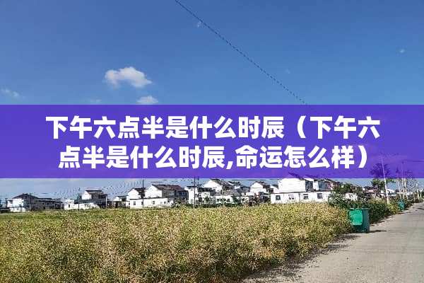 下午六点半是什么时辰（下午六点半是什么时辰,命运怎么样）