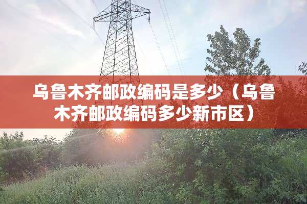 乌鲁木齐邮政编码是多少（乌鲁木齐邮政编码多少新市区）