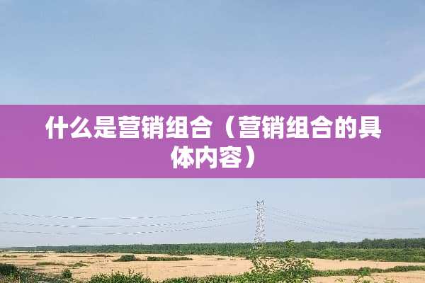 什么是营销组合(营销组合的具体内容) 什么是营销组合(营销组合的具体内容)