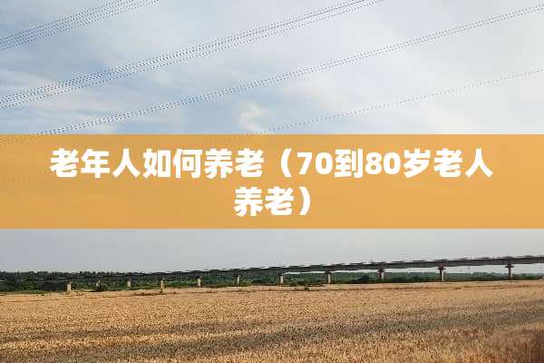 老年人如何养老(70到80岁老人养老) 老年人如何养老(70到80岁老人养老)