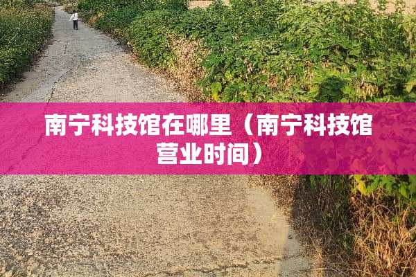 南宁科技馆在哪里（南宁科技馆营业时间）