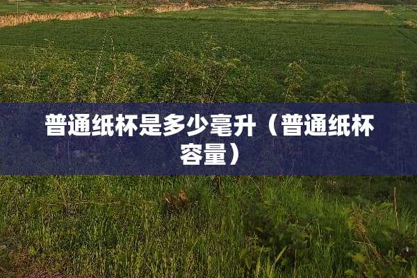 普通纸杯是多少毫升(普通纸杯容量) 普通纸杯是多少毫升(普通纸杯容量)