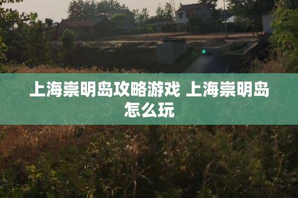 上海崇明岛攻略游戏 上海崇明岛怎么玩 上海崇明岛攻略游戏 上海崇明岛怎么玩