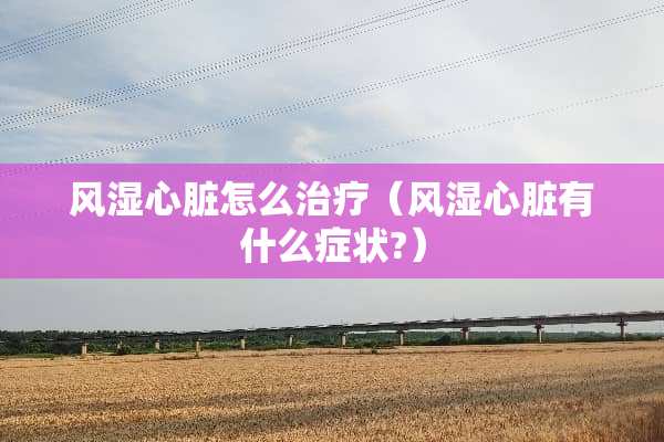 风湿心脏怎么治疗（风湿心脏有什么症状?）