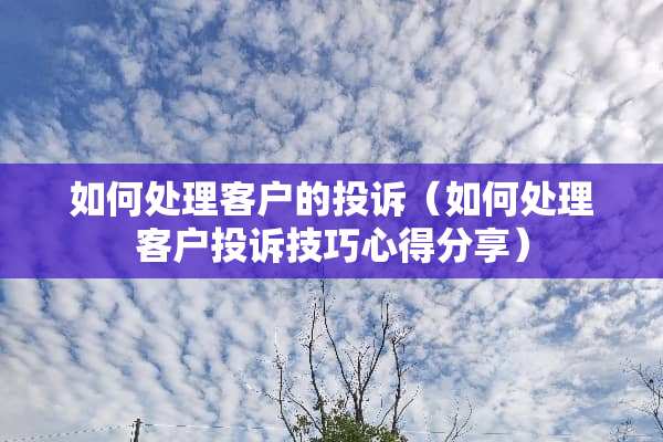 如何处理客户的投诉(如何处理客户投诉技巧心得分享) 如何处理客户的投诉(如何处理客户投诉技巧心得分享)