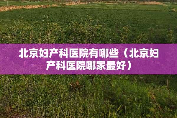 北京妇产科医院有哪些（北京妇产科医院哪家最好）