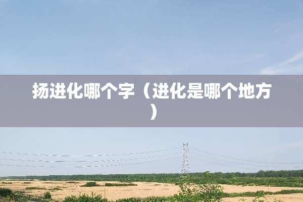 扬进化哪个字（进化是哪个地方）