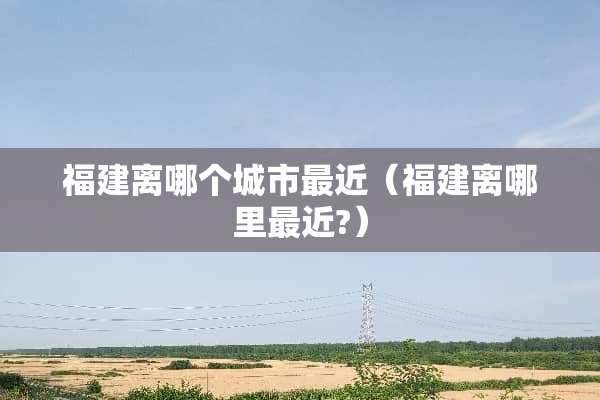 福建离哪个城市最近(福建离哪里最近?) 福建离哪个城市最近(福建离哪里最近?)