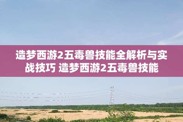 造梦西游2五毒兽技能全解析与实战技巧 造梦西游2五毒兽技能 造梦西游2五毒兽技能全解析与实战技巧 造梦西游2五毒兽技能