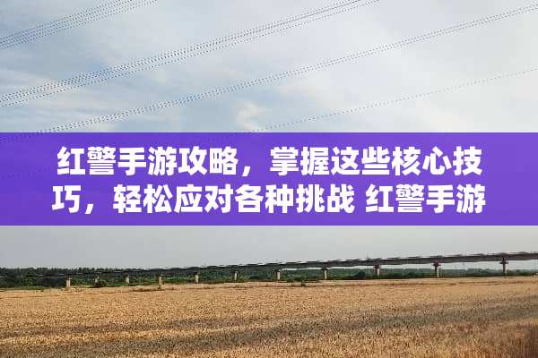 红警手游攻略，掌握这些核心技巧，轻松应对各种挑战 红警手游攻略