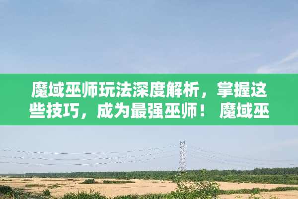 魔域巫师玩法深度解析，掌握这些技巧，成为最强巫师！ 魔域巫师玩法