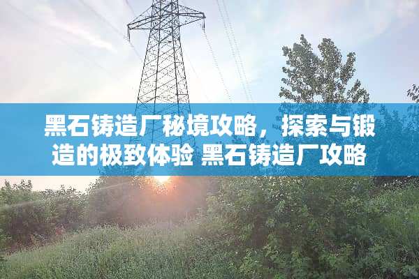 黑石铸造厂秘境攻略，探索与锻造的极致体验 黑石铸造厂攻略