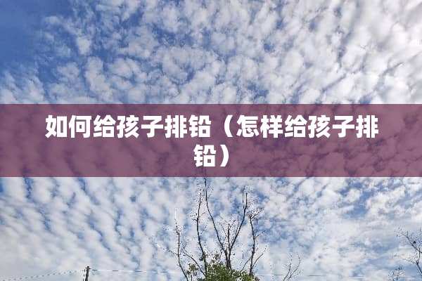 如何给孩子排铅（怎样给孩子排铅）