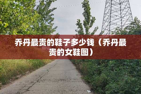 乔丹最贵的鞋子多少钱（乔丹最贵的女鞋图）