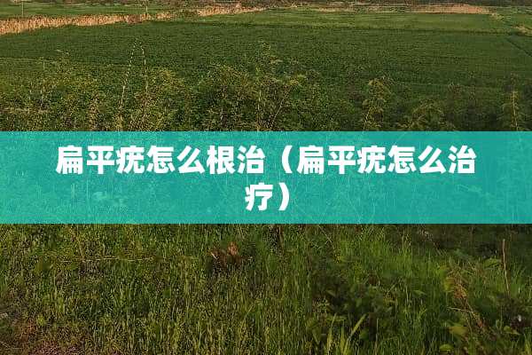 扁平疣怎么根治（扁平疣怎么治疗）