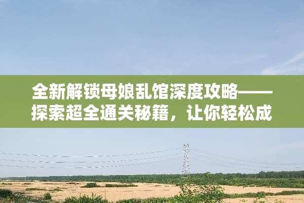 全新解锁母娘乱馆深度攻略——探索超全通关秘籍，让你轻松成为游戏达人！ 母娘乱馆攻略
