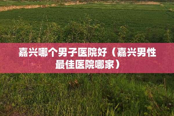 嘉兴哪个男子医院好(嘉兴男性最佳医院哪家) 嘉兴哪个男子医院好(嘉兴男性最佳医院哪家)