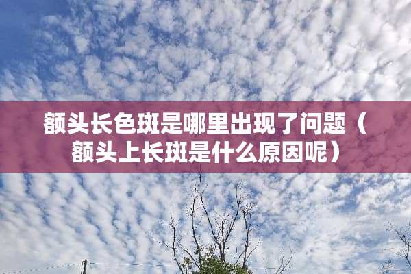 额头长色斑是哪里出现了问题（额头上长斑是什么原因呢）