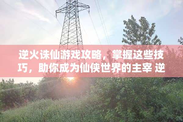 逆火诛仙游戏攻略，掌握这些技巧，助你成为仙侠世界的主宰 逆火诛仙游戏攻略