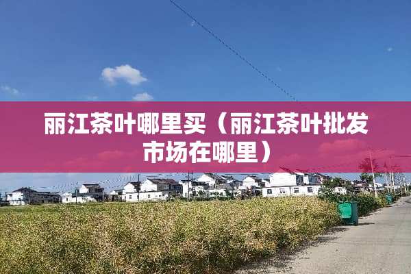 丽江茶叶哪里买（丽江茶叶批发市场在哪里）