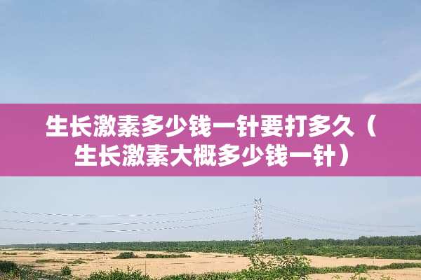 生长激素多少钱一针要打多久（生长激素大概多少钱一针）