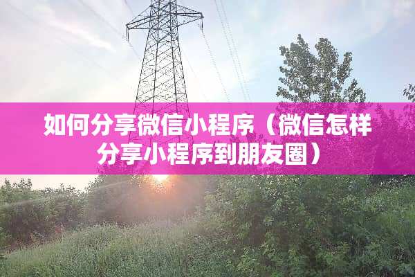 如何分享微信小程序(微信怎样分享小程序到朋友圈) 如何分享微信小程序(微信怎样分享小程序到朋友圈)