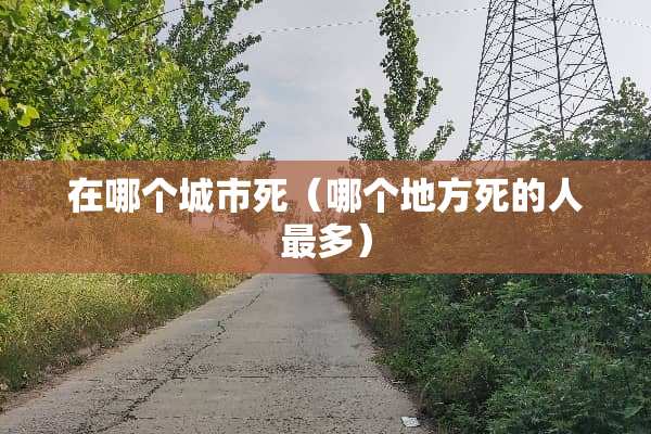 在哪个城市死(哪个地方死的人最多) 在哪个城市死(哪个地方死的人最多)