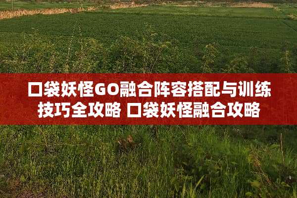 口袋妖怪GO融合阵容搭配与训练技巧全攻略 口袋妖怪融合攻略