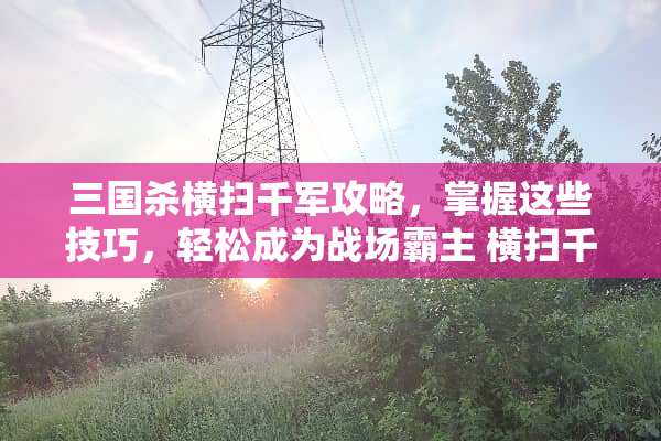 三国杀横扫千军攻略,掌握这些技巧,轻松成为战场霸主 横扫千军攻略 三国杀横扫千军攻略,掌握这些技巧,轻松成为战场霸主 横扫千军攻略