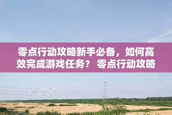 零点行动攻略新手必备，如何高效完成游戏任务？ 零点行动攻略