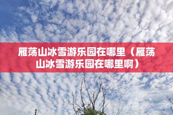 雁荡山冰雪游乐园在哪里（雁荡山冰雪游乐园在哪里啊）