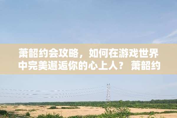 萧韶约会攻略，如何在游戏世界中完美邂逅你的心上人？ 萧韶约会攻略