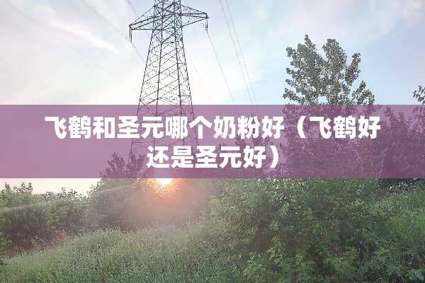 飞鹤和圣元哪个奶粉好（飞鹤好还是圣元好）