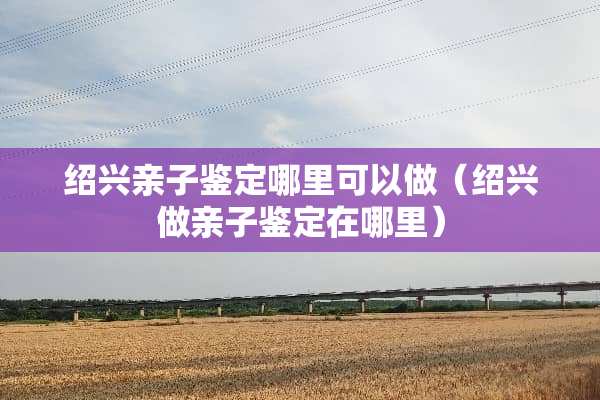 绍兴亲子鉴定哪里可以做（绍兴做亲子鉴定在哪里）