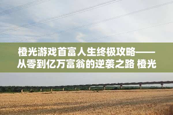 橙光游戏首富人生终极攻略——从零到亿万富翁的逆袭之路 橙光游戏首富人生攻略
