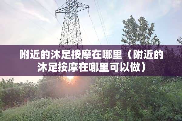 附近的沐足按摩在哪里（附近的沐足按摩在哪里可以做）