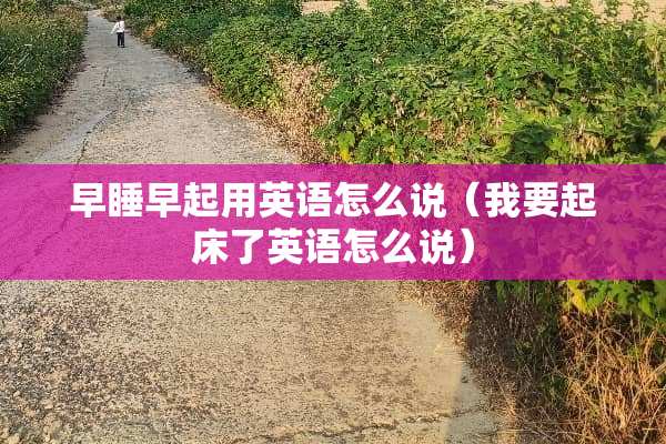 早睡早起用英语怎么说（我要起床了英语怎么说）