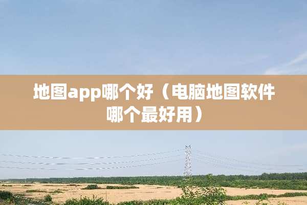 地图app哪个好（电脑地图软件哪个最好用）
