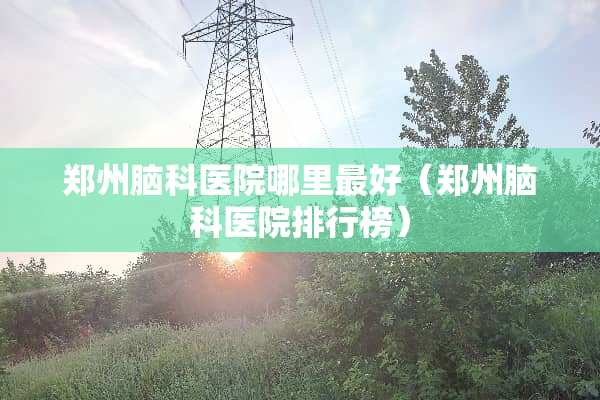 郑州脑科医院哪里最好(郑州脑科医院排行榜) 郑州脑科医院哪里最好(郑州脑科医院排行榜)