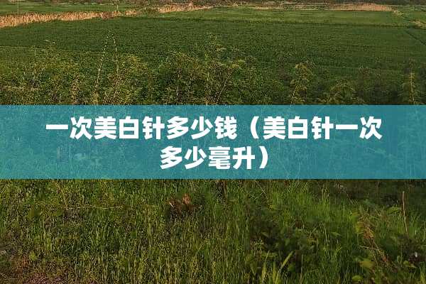 一次美白针多少钱（美白针一次多少毫升）