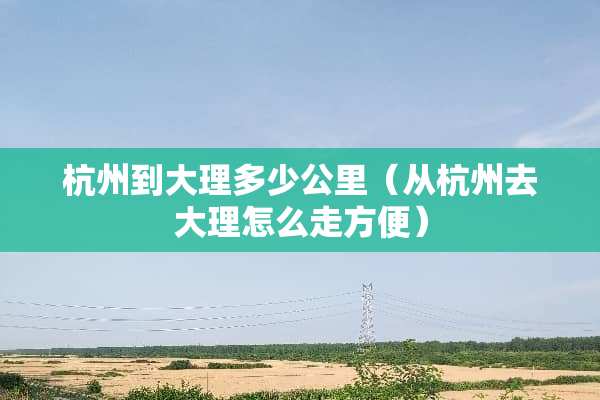 杭州到大理多少公里（从杭州去大理怎么走方便）