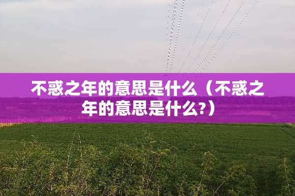 不惑之年的意思是什么(不惑之年的意思是什么?) 不惑之年的意思是什么(不惑之年的意思是什么?)