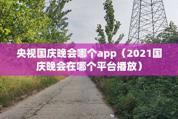 央视国庆晚会哪个app(2021国庆晚会在哪个平台播放) 央视国庆晚会哪个app(2021国庆晚会在哪个平台播放)