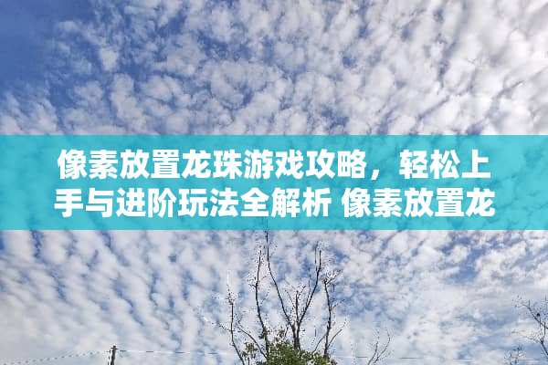 像素放置龙珠游戏攻略,轻松上手与进阶玩法全解析 像素放置龙珠攻略游戏 像素放置龙珠游戏攻略,轻松上手与进阶玩法全解析 像素放置龙珠攻略游戏