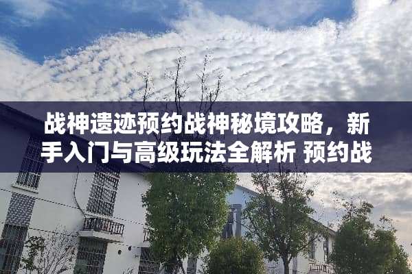 战神遗迹预约战神秘境攻略,新手入门与高级玩法全解析 预约战神遗迹游戏攻略 战神遗迹预约战神秘境攻略,新手入门与高级玩法全解析 预约战神遗迹游戏攻略