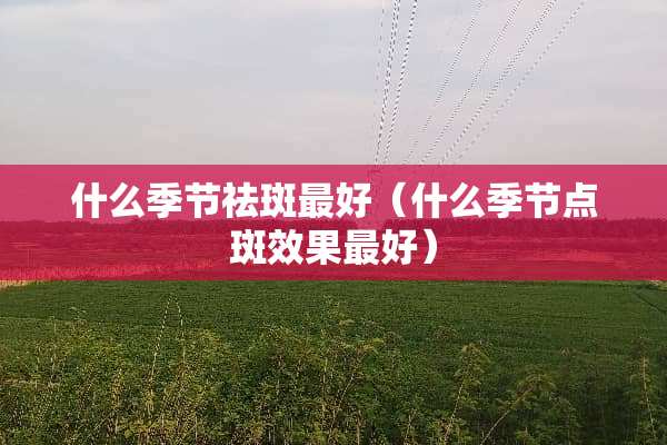 什么季节祛斑最好(什么季节点斑效果最好) 什么季节祛斑最好(什么季节点斑效果最好)