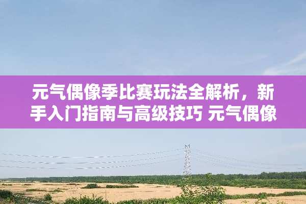 元气偶像季比赛玩法全解析，新手入门指南与高级技巧 元气偶像季比赛玩法
