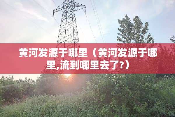 黄河发源于哪里（黄河发源于哪里,流到哪里去了?）
