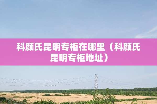 科颜氏昆明专柜在哪里（科颜氏昆明专柜地址）