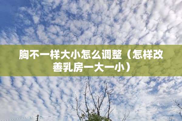 胸不一样大小怎么调整（怎样改善*房一大一小）